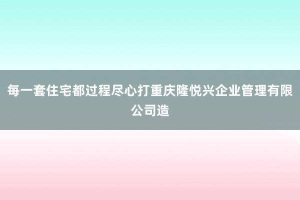每一套住宅都过程尽心打重庆隆悦兴企业管理有限公司造