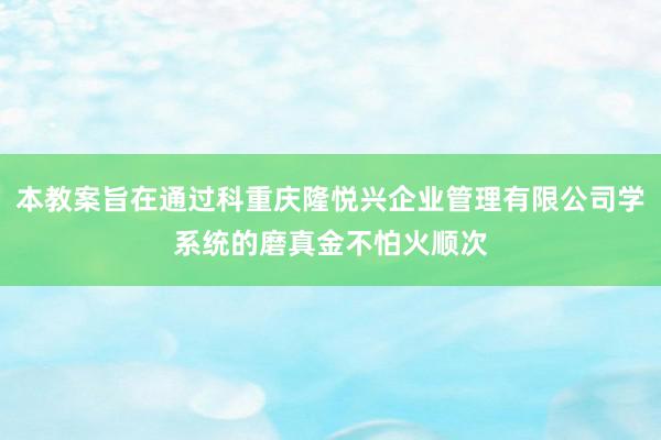 本教案旨在通过科重庆隆悦兴企业管理有限公司学系统的磨真金不怕火顺次